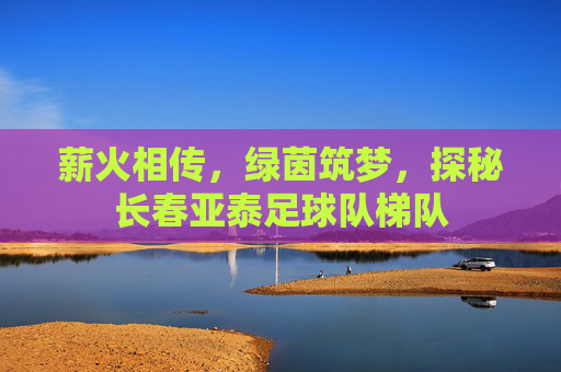 薪火相传，绿茵筑梦，探秘长春亚泰足球队梯队