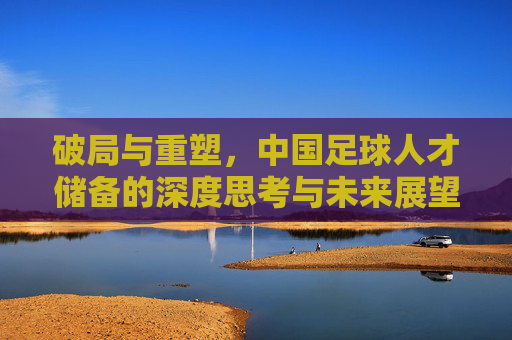 破局与重塑，中国足球人才储备的深度思考与未来展望