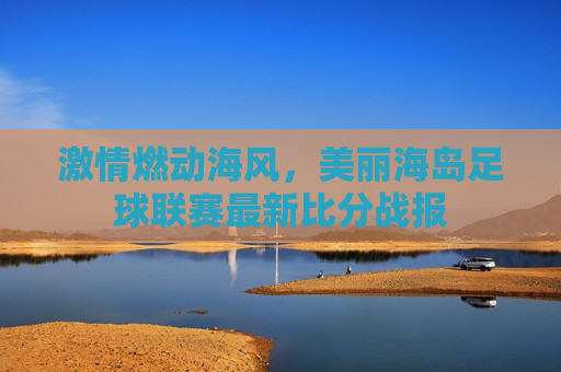 激情燃动海风，美丽海岛足球联赛最新比分战报