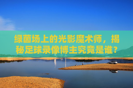 绿茵场上的光影魔术师，揭秘足球录像博主究竟是谁？