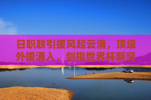 日职联引援风起云涌，顶级外援涌入，剑指世界杯新突破