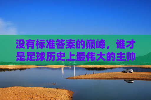 没有标准答案的巅峰，谁才是足球历史上最伟大的主帅？