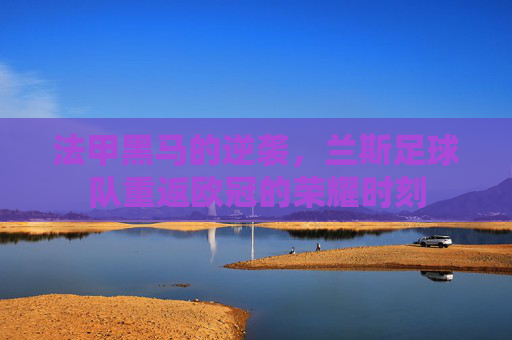 法甲黑马的逆袭，兰斯足球队重返欧冠的荣耀时刻