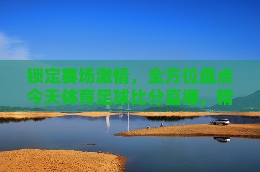 锁定赛场激情,全方位盘点今天体育足球比分直播,精彩对决不容错过!