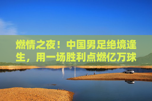 燃情之夜!中国男足绝境逢生,用一场胜利点燃亿万球迷的希冀