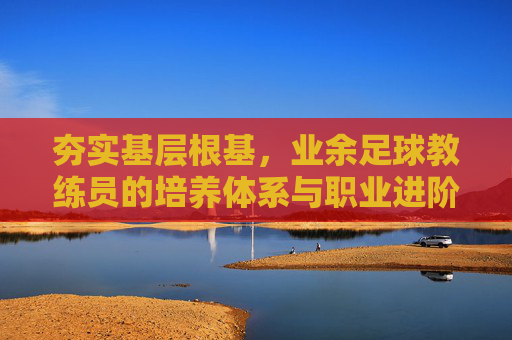 夯实基层根基，业余足球教练员的培养体系与职业进阶之路