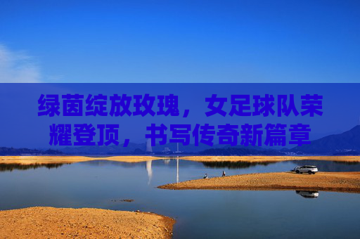 绿茵绽放玫瑰,女足球队荣耀登顶,书写传奇新篇章