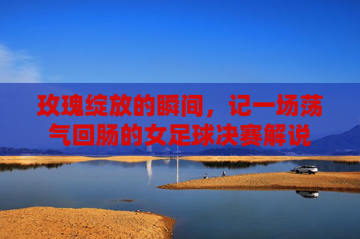 玫瑰绽放的瞬间，记一场荡气回肠的女足球决赛解说