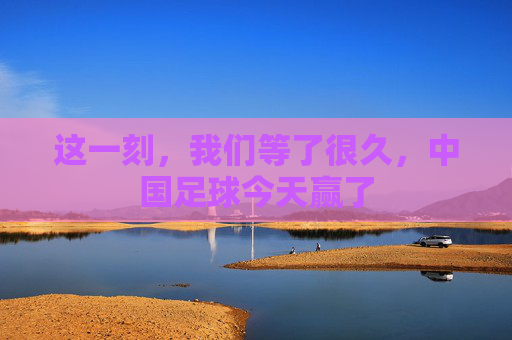 这一刻,我们等了很久,中国足球今天赢了