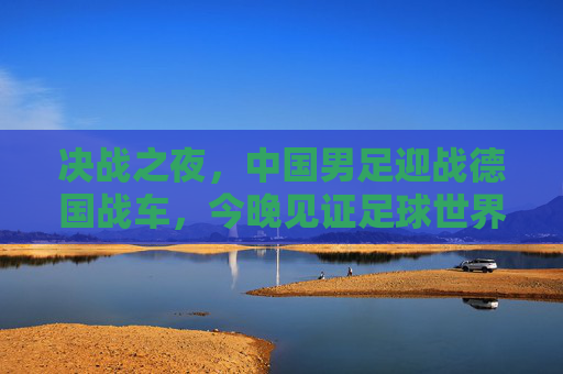 决战之夜，中国男足迎战德国战车，今晚见证足球世界的激情碰撞