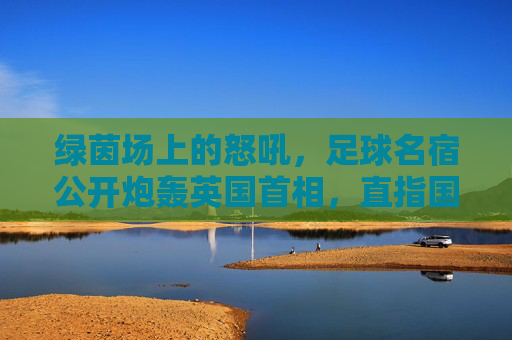 绿茵场上的怒吼,足球名宿公开炮轰英国首相,直指国家治理失职