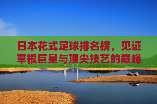 日本花式足球排名榜,见证草根巨星与顶尖技艺的巅峰对决