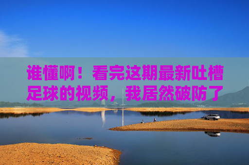 谁懂啊！看完这期最新吐槽足球的视频，我居然破防了