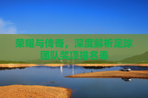 荣耀与传奇,深度解析足球团队奖项排名表