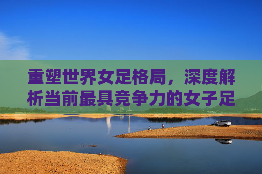 重塑世界女足格局,深度解析当前最具竞争力的女子足球国家队排名