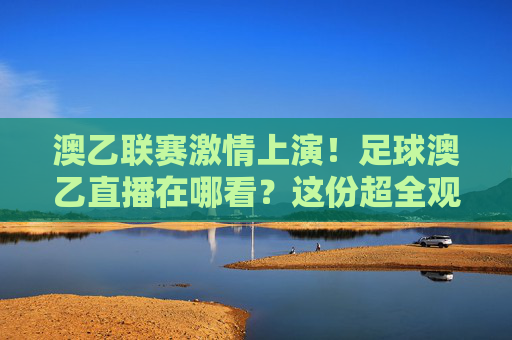 澳乙联赛激情上演!足球澳乙直播在哪看?这份超全观赛指南请收好