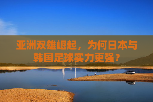 亚洲双雄崛起，为何日本与韩国足球实力更强？