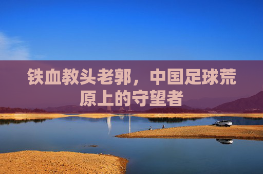 铁血教头老郭,中国足球荒原上的守望者