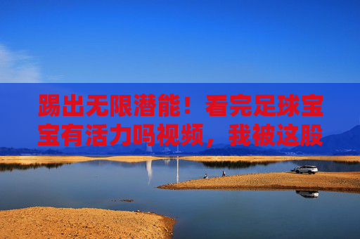 踢出无限潜能!看完足球宝宝有活力吗视频,我被这股劲头暖到了
