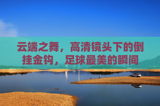 云端之舞,高清镜头下的倒挂金钩,足球最美的瞬间