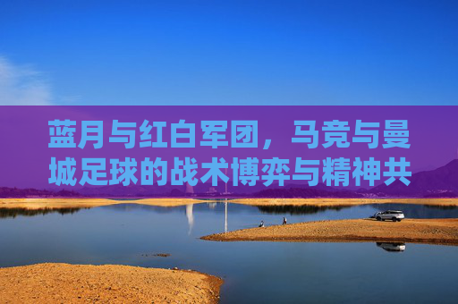 蓝月与红白军团，马竞与曼城足球的战术博弈与精神共鸣