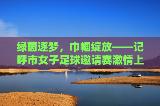 绿茵逐梦，巾帼绽放——记呼市女子足球邀请赛激情上演