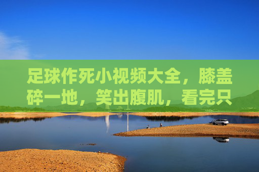 足球作死小视频大全,膝盖碎一地,笑出腹肌,看完只想说高抬贵脚!