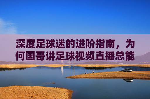 深度足球迷的进阶指南,为何国哥讲足球视频直播总能点燃激情?