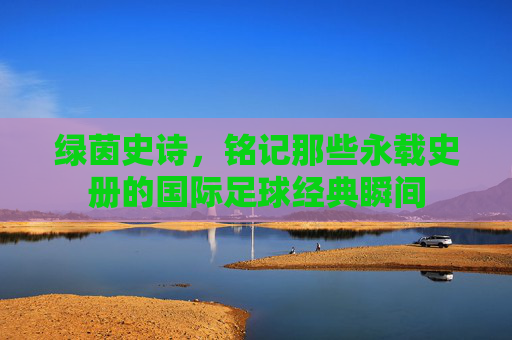 绿茵史诗,铭记那些永载史册的国际足球经典瞬间