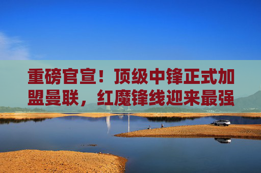 重磅官宣!顶级中锋正式加盟曼联,红魔锋线迎来最强拼图