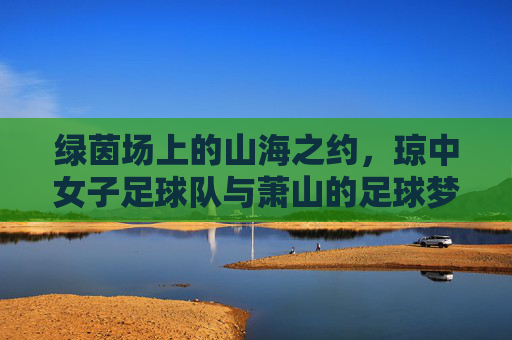绿茵场上的山海之约,琼中女子足球队与萧山的足球梦