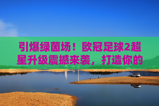 引爆绿茵场!欧冠足球2超星升级震撼来袭,打造你的终极豪门梦之队
