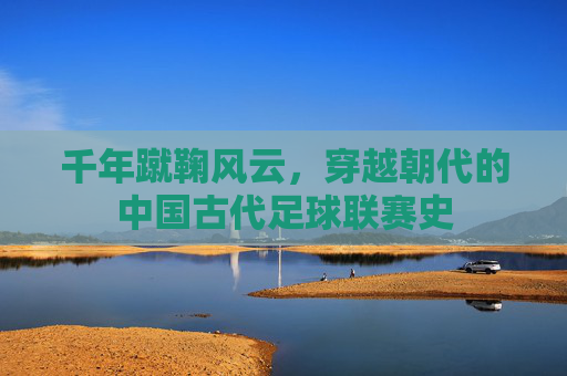 千年蹴鞠风云,穿越朝代的中国古代足球联赛史