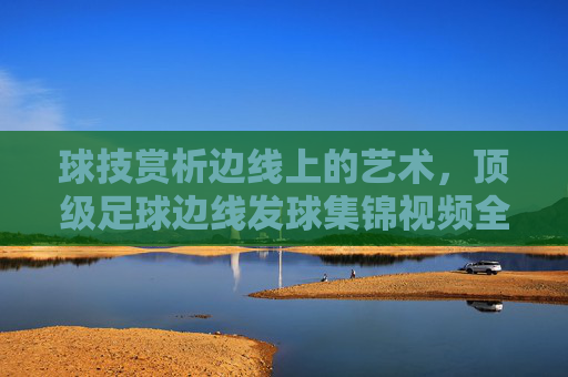 球技赏析边线上的艺术，顶级足球边线发球集锦视频全收录