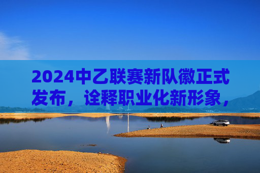 2024中乙联赛新队徽正式发布，诠释职业化新形象，中乙足球新队徽是？