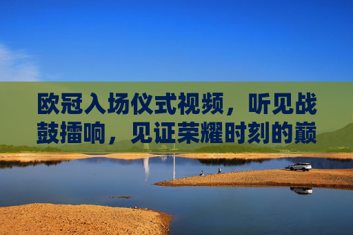 欧冠入场仪式视频，听见战鼓擂响，见证荣耀时刻的巅峰盛宴