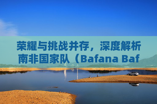 荣耀与挑战并存，深度解析南非国家队（Bafana Bafana）最新参赛人员名单