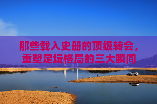 那些载入史册的顶级转会，重塑足坛格局的三大瞬间
