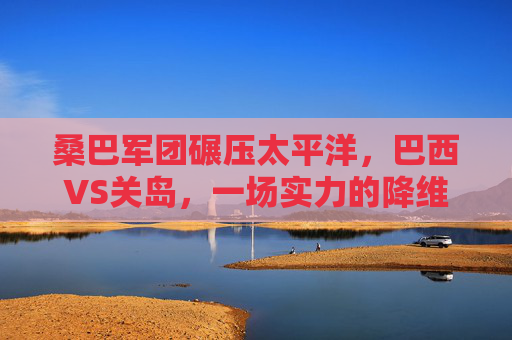 桑巴军团碾压太平洋,巴西VS关岛,一场实力的降维打击