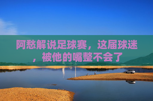 阿愁解说足球赛,这届球迷,被他的嘴整不会了