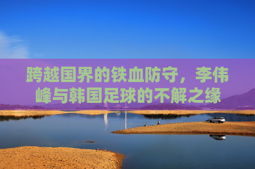 跨越国界的铁血防守，李伟峰与韩国足球的不解之缘