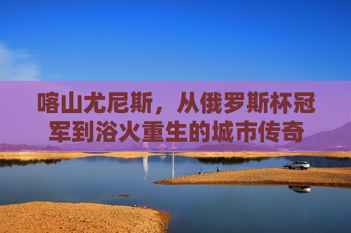 喀山尤尼斯，从俄罗斯杯冠军到浴火重生的城市传奇