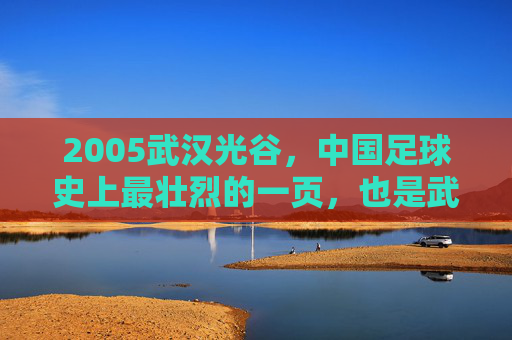 2005武汉光谷，中国足球史上最壮烈的一页，也是武汉足球永远的痛