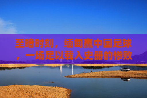 至暗时刻，缅甸赢中国足球，一场足以载入史册的惨败