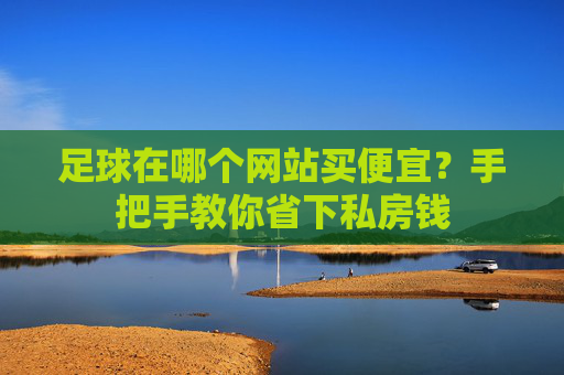 足球在哪个网站买便宜？手把手教你省下私房钱