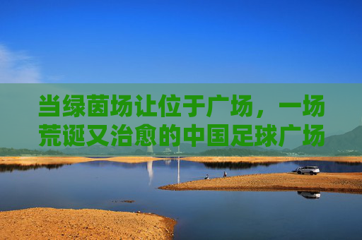 当绿茵场让位于广场，一场荒诞又治愈的中国足球广场舞