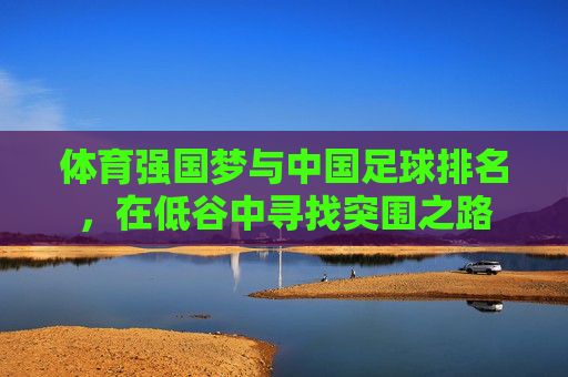 体育强国梦与中国足球排名，在低谷中寻找突围之路