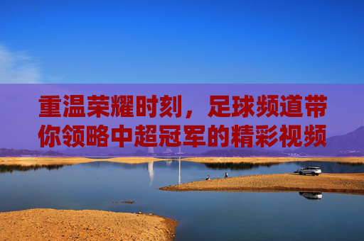 重温荣耀时刻，足球频道带你领略中超冠军的精彩视频盛宴