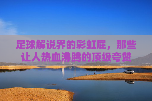 足球解说界的彩虹屁,那些让人热血沸腾的顶级夸赞