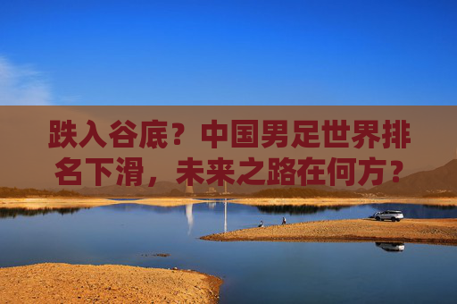 跌入谷底？中国男足世界排名下滑，未来之路在何方？